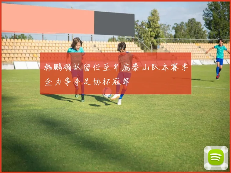 韩鹏确认留任至年底泰山队本赛季全力争夺足协杯冠军