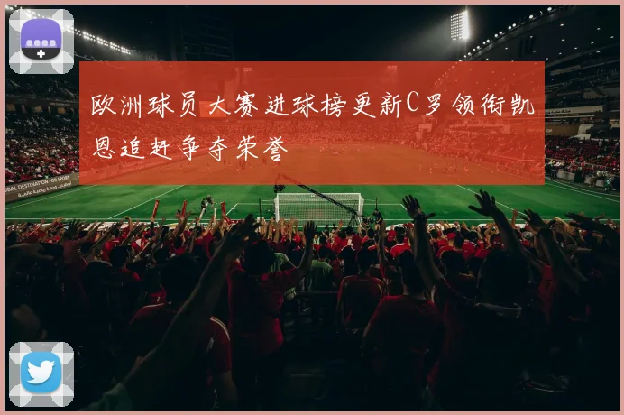 欧洲球员大赛进球榜更新C罗领衔凯恩追赶争夺荣誉