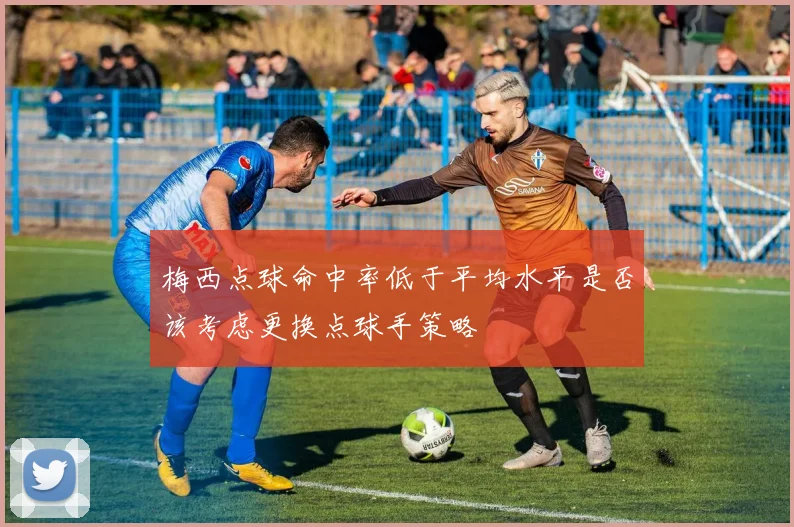 梅西点球命中率低于平均水平是否该考虑更换点球手策略