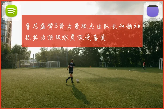 鲁尼盛赞B费为曼联杰出队长和领袖称其为顶级球员深受喜爱