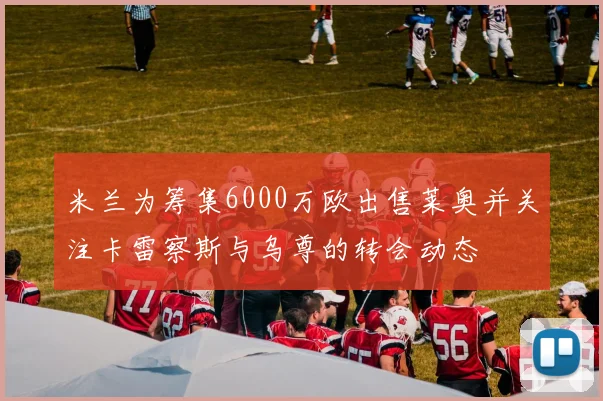 米兰为筹集6000万欧出售莱奥并关注卡雷察斯与乌尊的转会动态