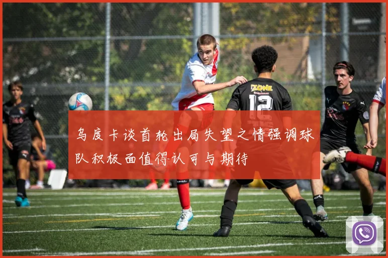 乌度卡谈首轮出局失望之情强调球队积极面值得认可与期待