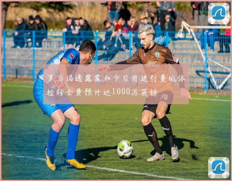 罗马诺透露蒙加今日将进行曼城体检转会费预计达1000万英镑