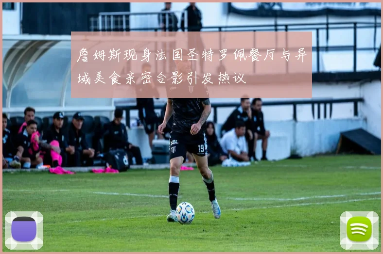 詹姆斯现身法国圣特罗佩餐厅与异域美食亲密合影引发热议