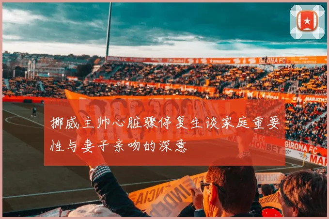 挪威主帅心脏骤停复生谈家庭重要性与妻子亲吻的深意