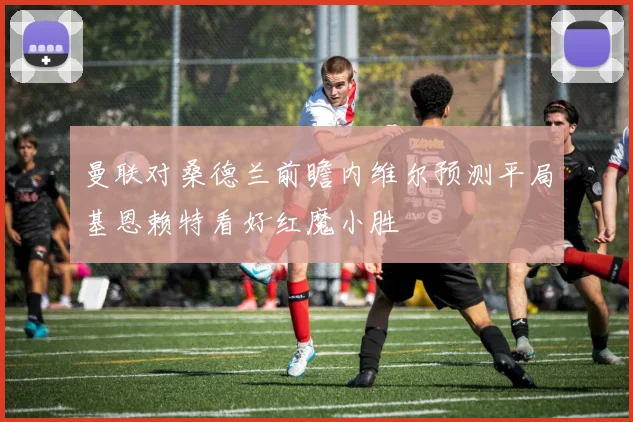 曼联对桑德兰前瞻内维尔预测平局基恩赖特看好红魔小胜