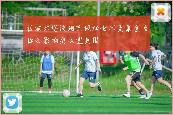 拉波尔塔谈姆巴佩转会不羡慕皇马称会影响更衣室氛围