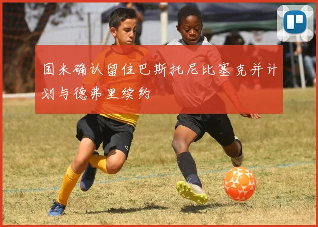 国米确认留住巴斯托尼比塞克并计划与德弗里续约