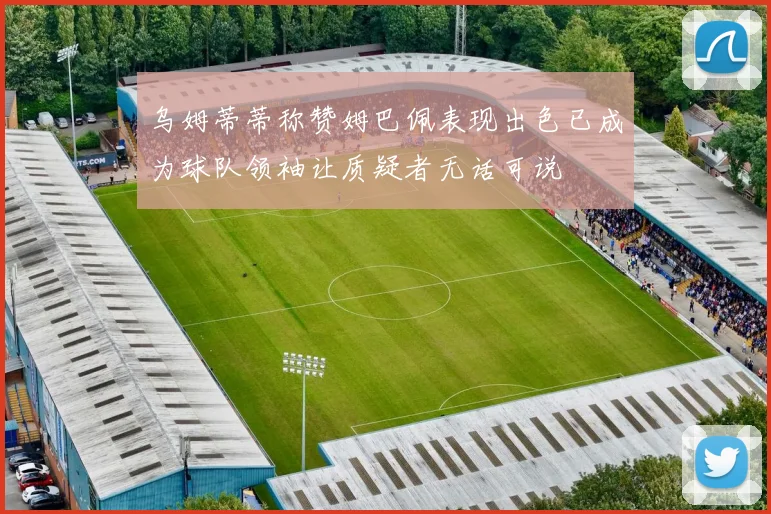 乌姆蒂蒂称赞姆巴佩表现出色已成为球队领袖让质疑者无话可说