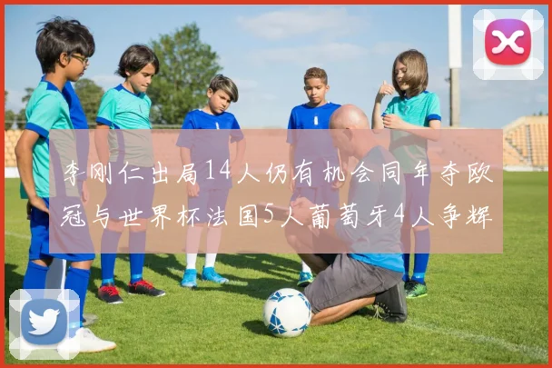 李刚仁出局14人仍有机会同年夺欧冠与世界杯法国5人葡萄牙4人争辉