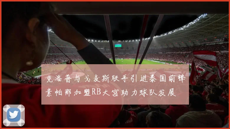 克洛普与戈麦斯联手引进泰国前锋素帕那加盟RB大宫助力球队发展